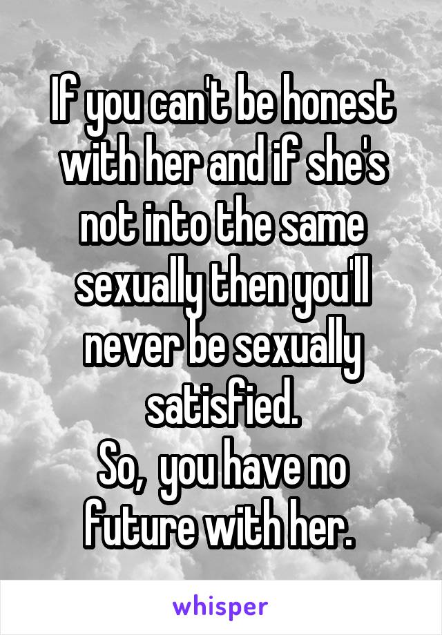 If you can't be honest with her and if she's not into the same sexually then you'll never be sexually satisfied.
So,  you have no future with her. 