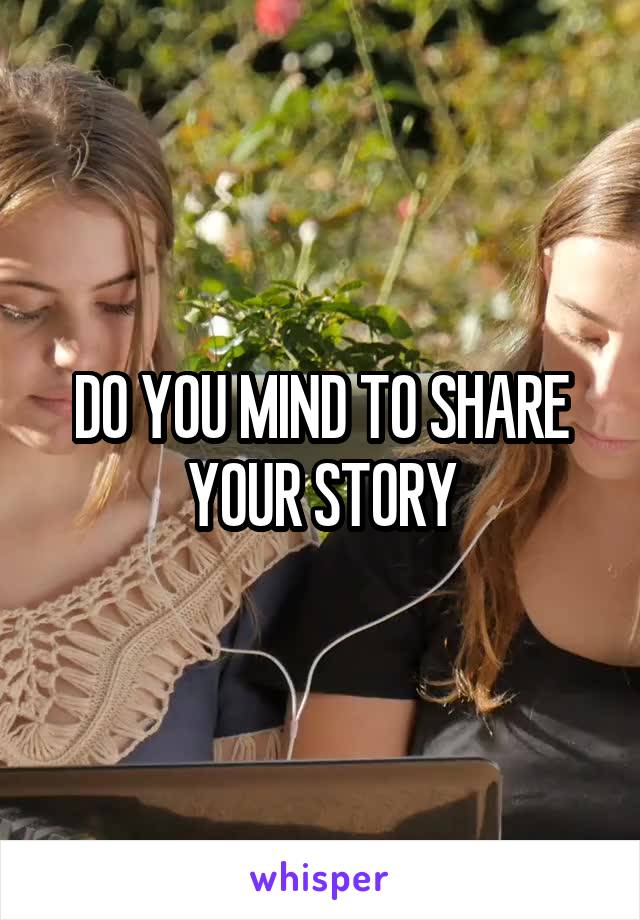 DO YOU MIND TO SHARE YOUR STORY