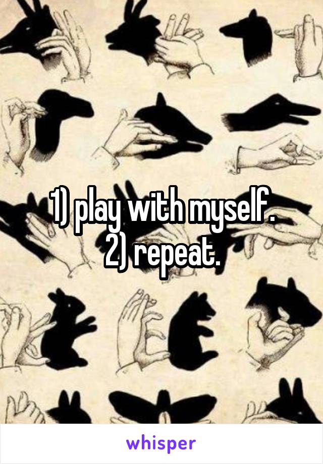 1) play with myself.
2) repeat.