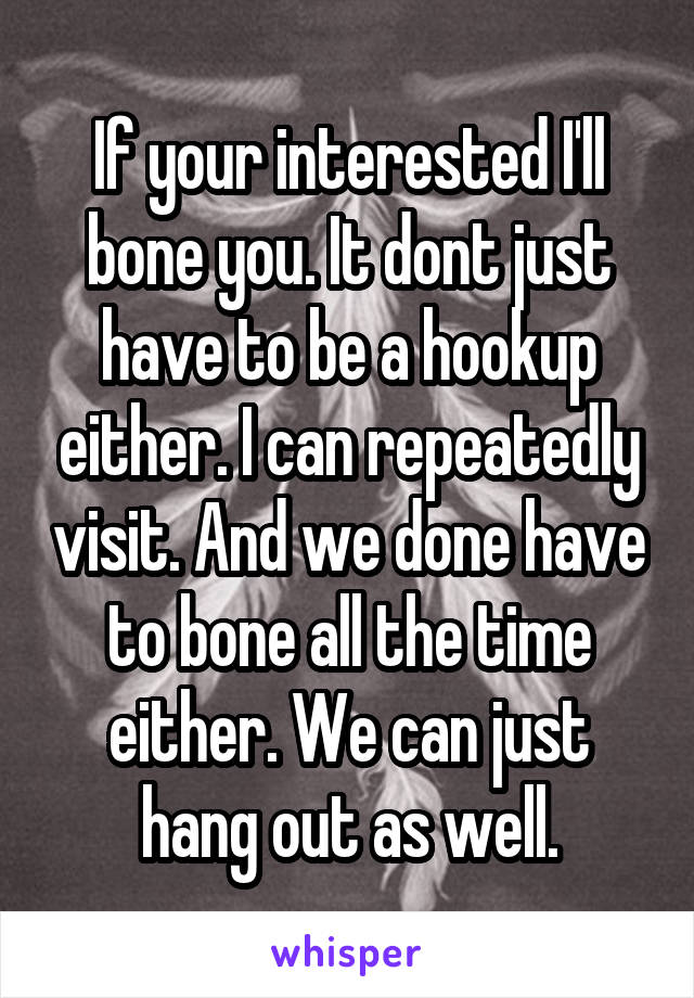 If your interested I'll bone you. It dont just have to be a hookup either. I can repeatedly visit. And we done have to bone all the time either. We can just hang out as well.
