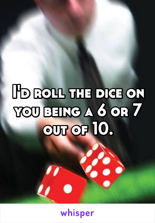 I'd roll the dice on you being a 6 or 7 out of 10.