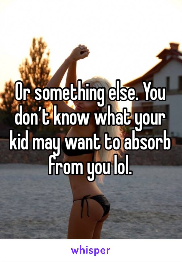 Or something else. You don’t know what your kid may want to absorb from you lol. 