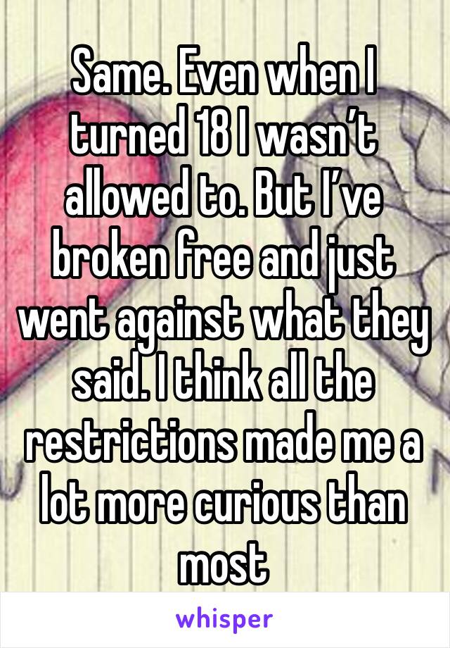 Same. Even when I turned 18 I wasn’t allowed to. But I’ve broken free and just went against what they said. I think all the restrictions made me a lot more curious than most