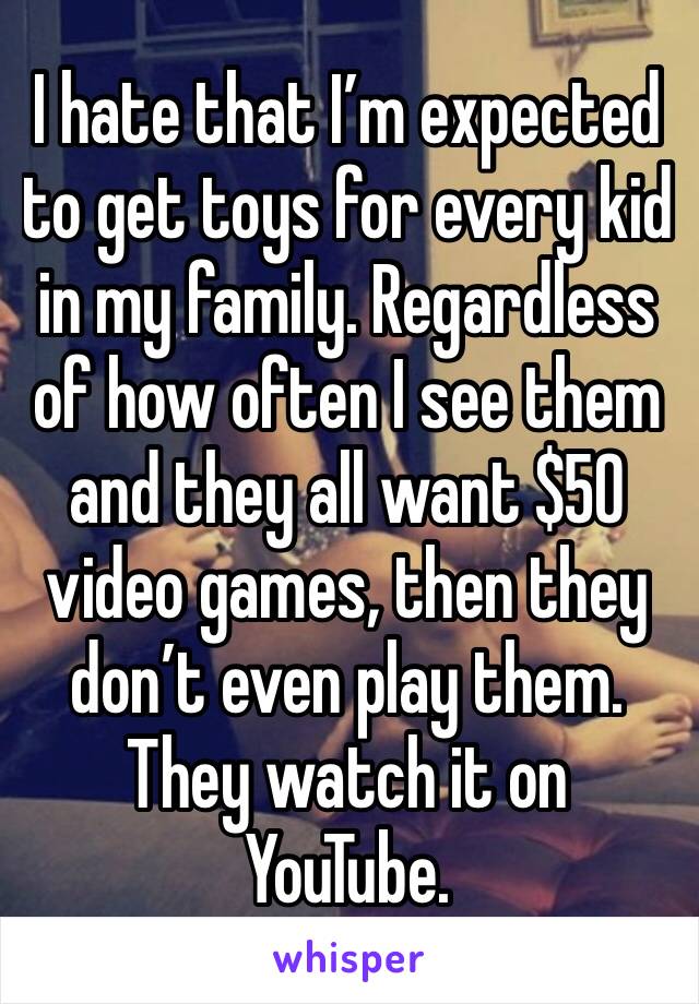 I hate that I’m expected to get toys for every kid in my family. Regardless of how often I see them and they all want $50 video games, then they don’t even play them. They watch it on YouTube. 