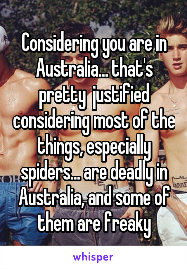 Considering you are in Australia... that's pretty  justified considering most of the things, especially spiders... are deadly in Australia, and some of them are freaky