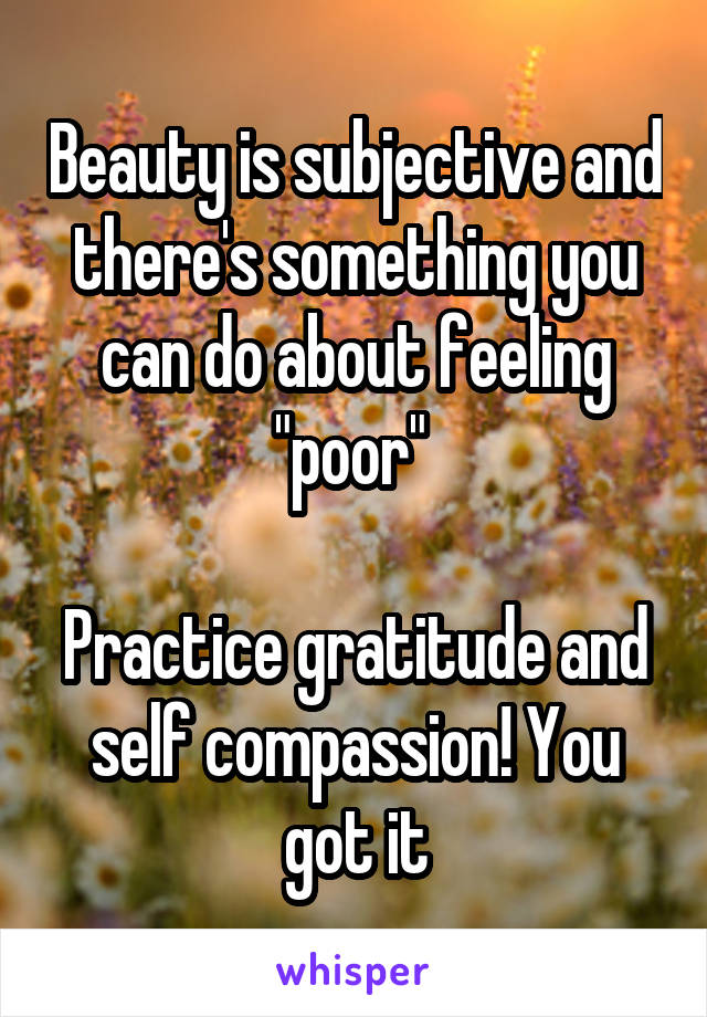 Beauty is subjective and there's something you can do about feeling "poor" 

Practice gratitude and self compassion! You got it