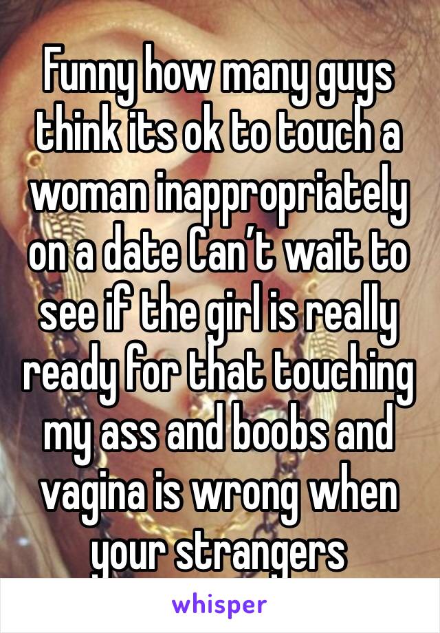 Funny how many guys think its ok to touch a woman inappropriately on a date Can’t wait to see if the girl is really ready for that touching  my ass and boobs and vagina is wrong when your strangers 