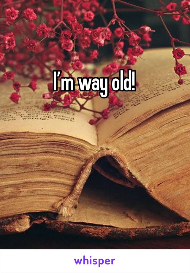 I’m way old!