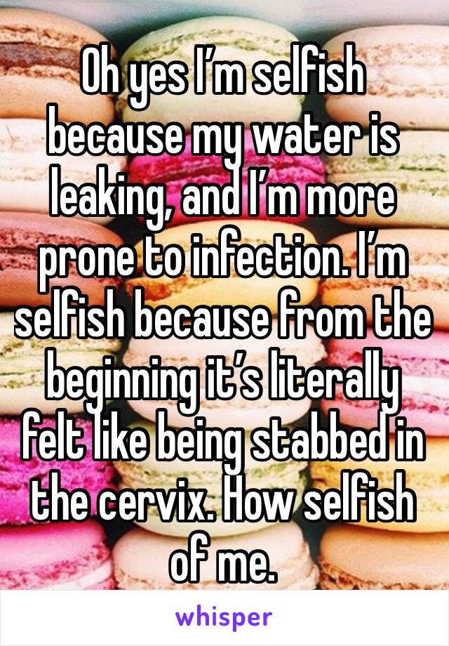 Oh yes I’m selfish because my water is leaking, and I’m more prone to infection. I’m selfish because from the beginning it’s literally felt like being stabbed in the cervix. How selfish of me.