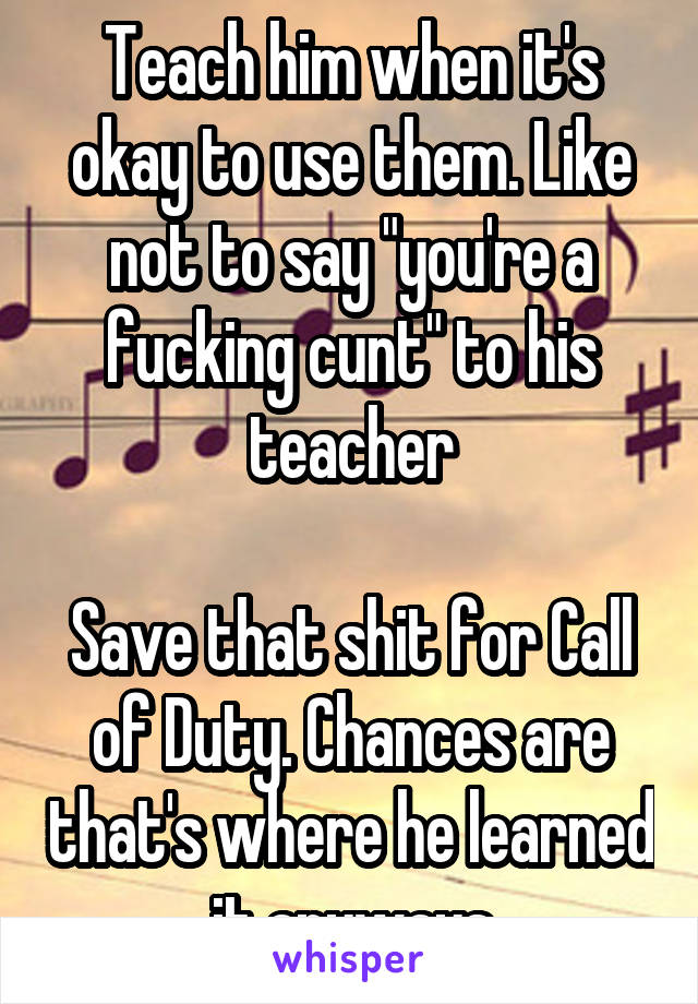 Teach him when it's okay to use them. Like not to say "you're a fucking cunt" to his teacher

Save that shit for Call of Duty. Chances are that's where he learned it anyways