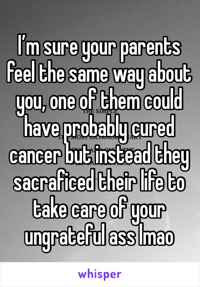 I’m sure your parents feel the same way about you, one of them could have probably cured cancer but instead they sacraficed their life to take care of your ungrateful ass lmao 