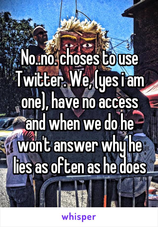 No..no. choses to use Twitter. We, (yes i am one), have no access and when we do he won't answer why he lies as often as he does