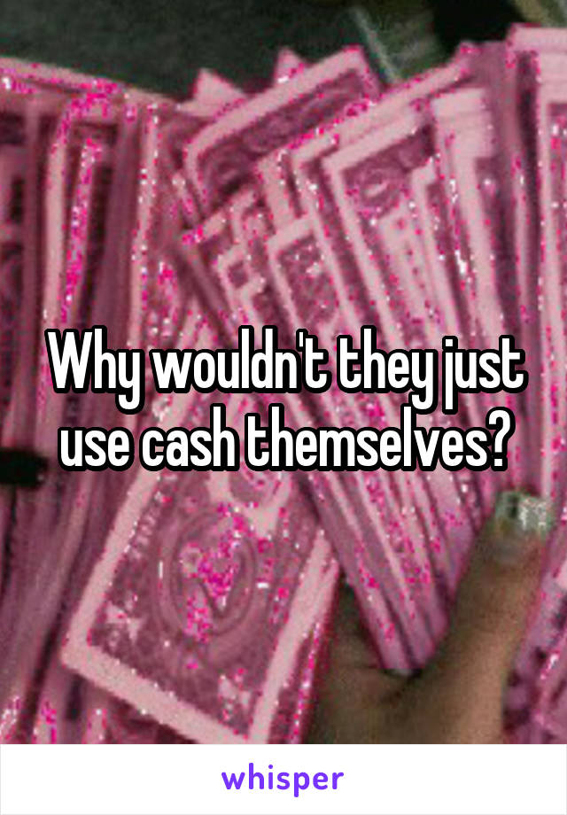 Why wouldn't they just use cash themselves?
