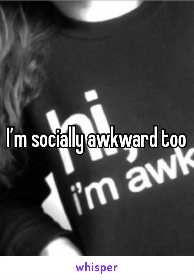 I’m socially awkward too