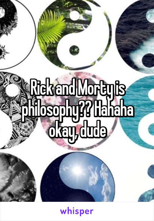 Rick and Morty is philosophy?? Hahaha okay, dude