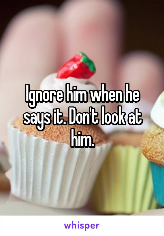 Ignore him when he says it. Don't look at him.