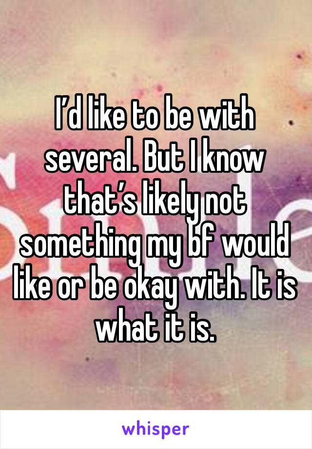 I’d like to be with several. But I know that’s likely not something my bf would like or be okay with. It is what it is. 