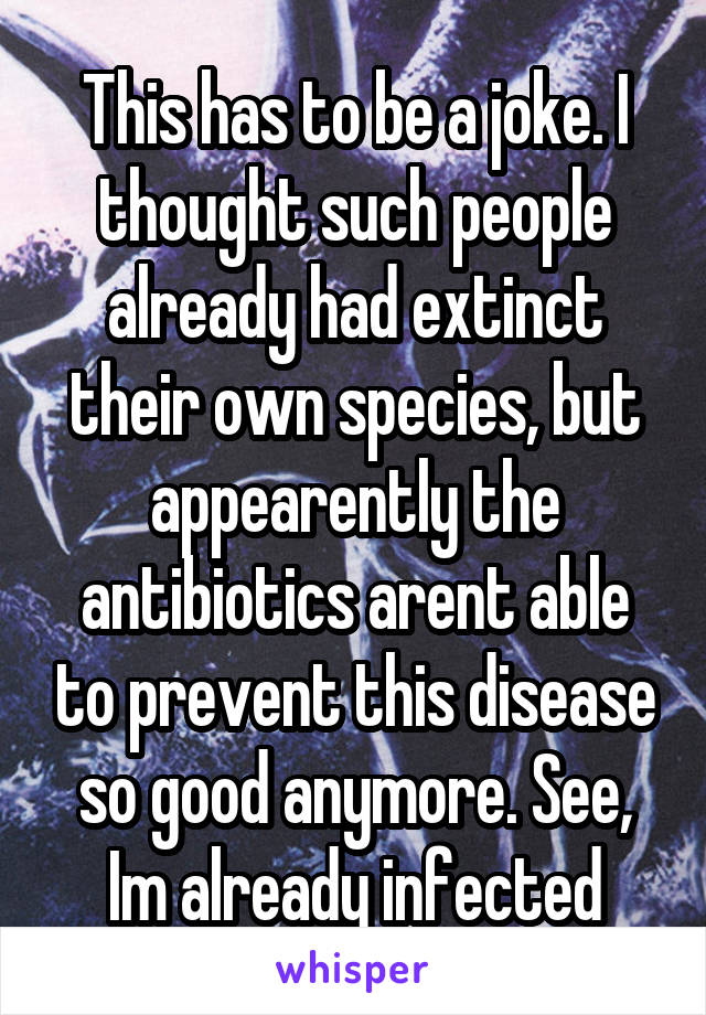 This has to be a joke. I thought such people already had extinct their own species, but appearently the antibiotics arent able to prevent this disease so good anymore. See, Im already infected