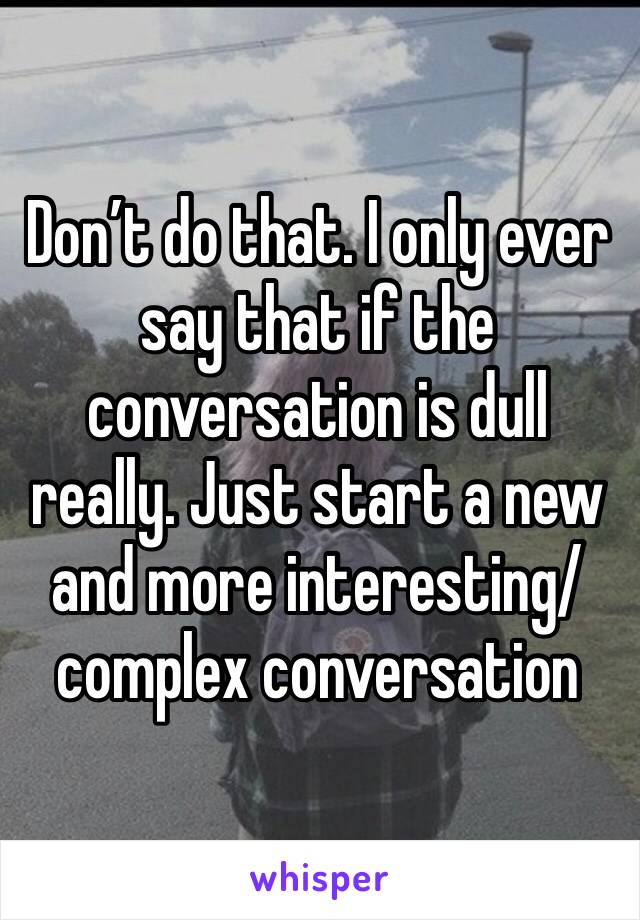 Don’t do that. I only ever say that if the conversation is dull really. Just start a new and more interesting/complex conversation 