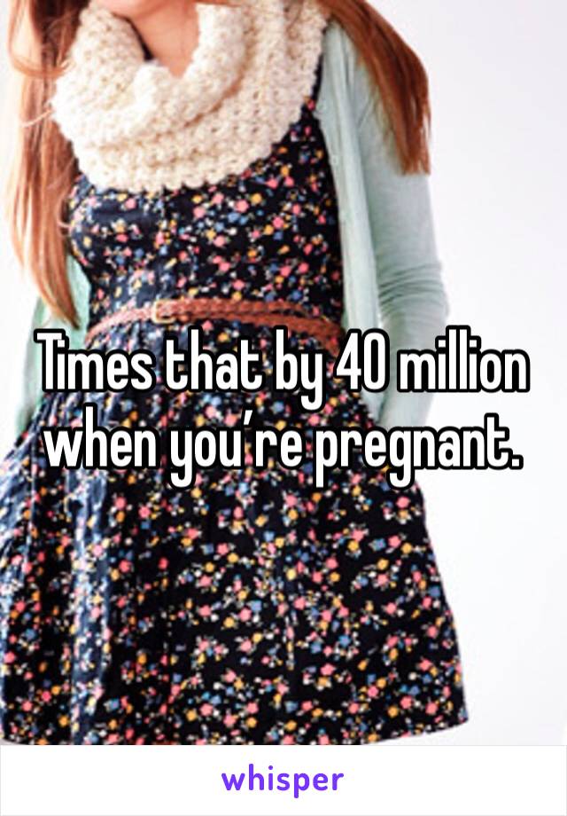 Times that by 40 million when you’re pregnant. 