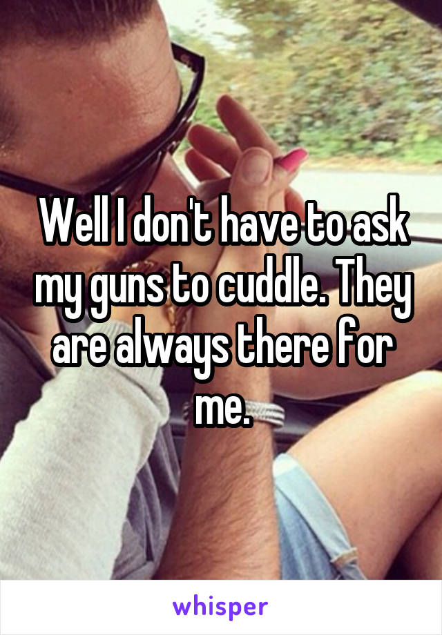 Well I don't have to ask my guns to cuddle. They are always there for me.