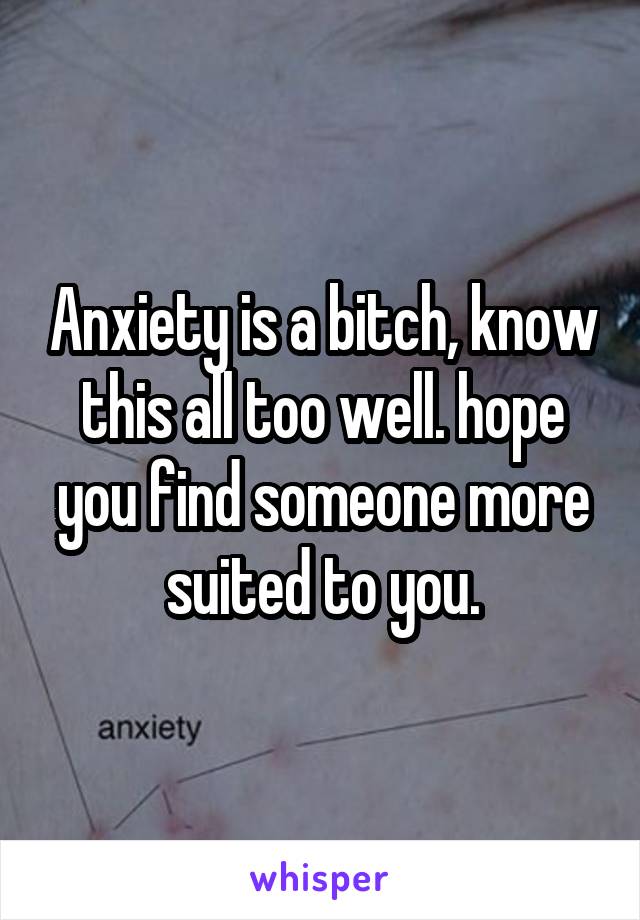 Anxiety is a bitch, know this all too well. hope you find someone more suited to you.