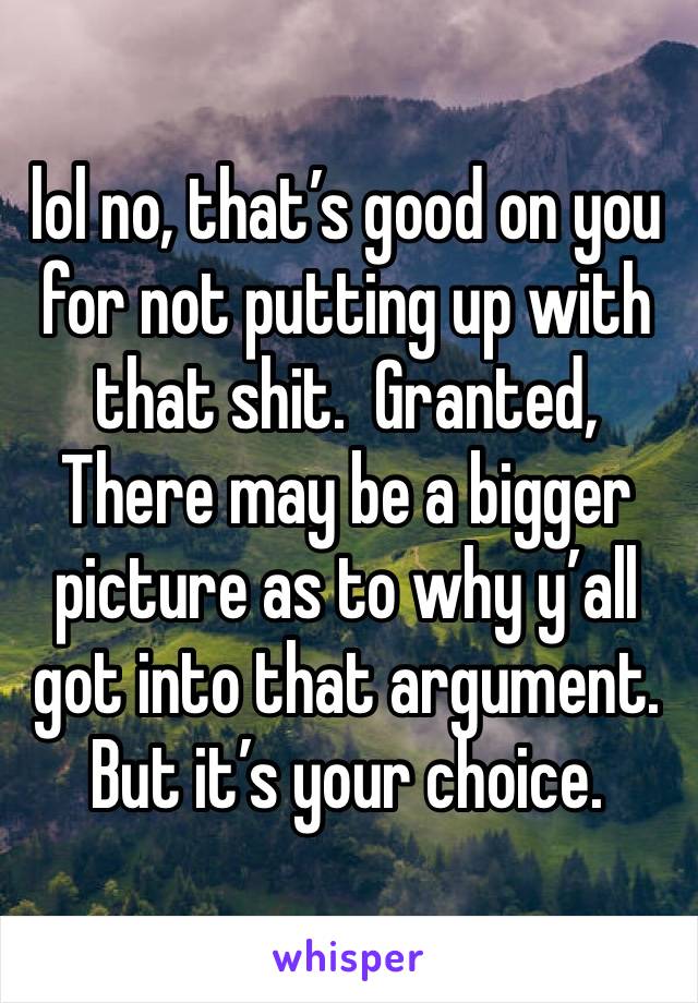 lol no, that’s good on you for not putting up with that shit.  Granted,
There may be a bigger picture as to why y’all got into that argument.  But it’s your choice.  