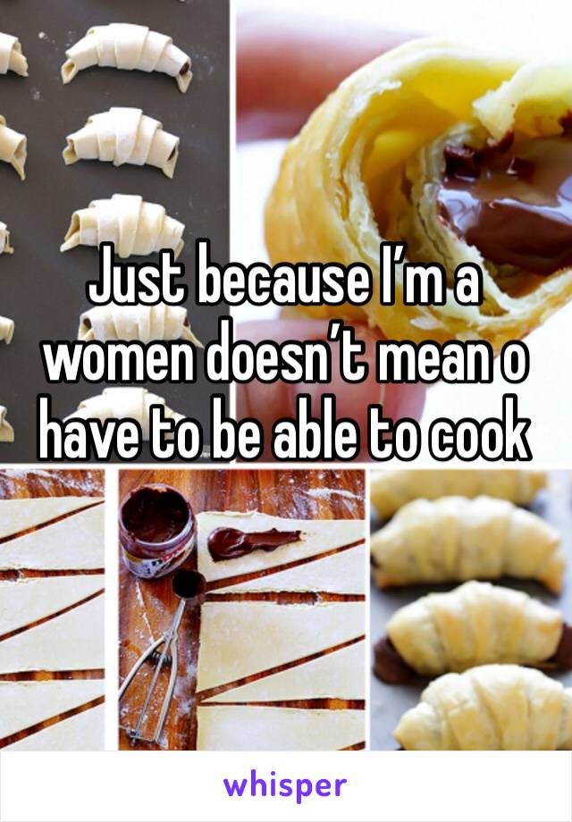 Just because I’m a women doesn’t mean o have to be able to cook 