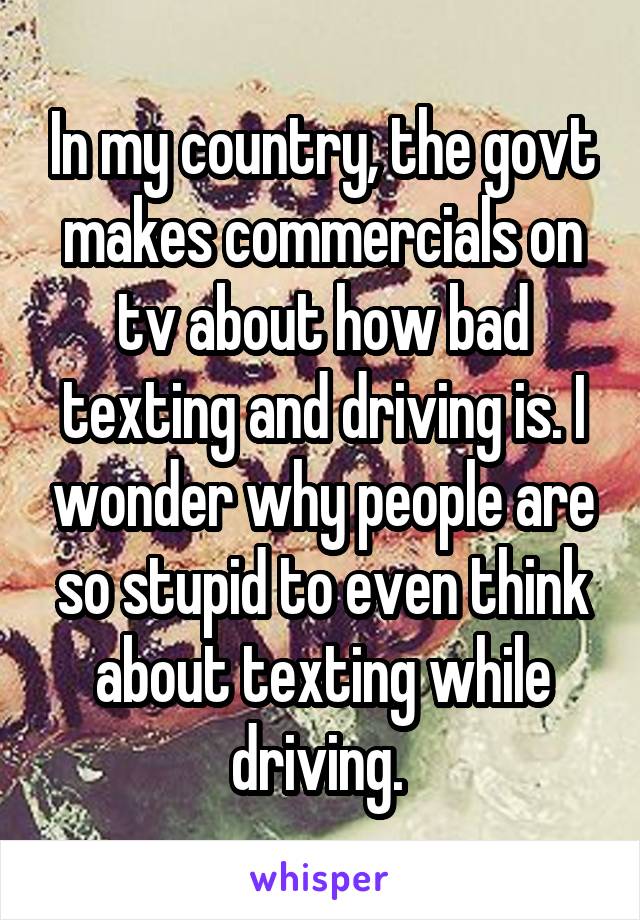 In my country, the govt makes commercials on tv about how bad texting and driving is. I wonder why people are so stupid to even think about texting while driving. 