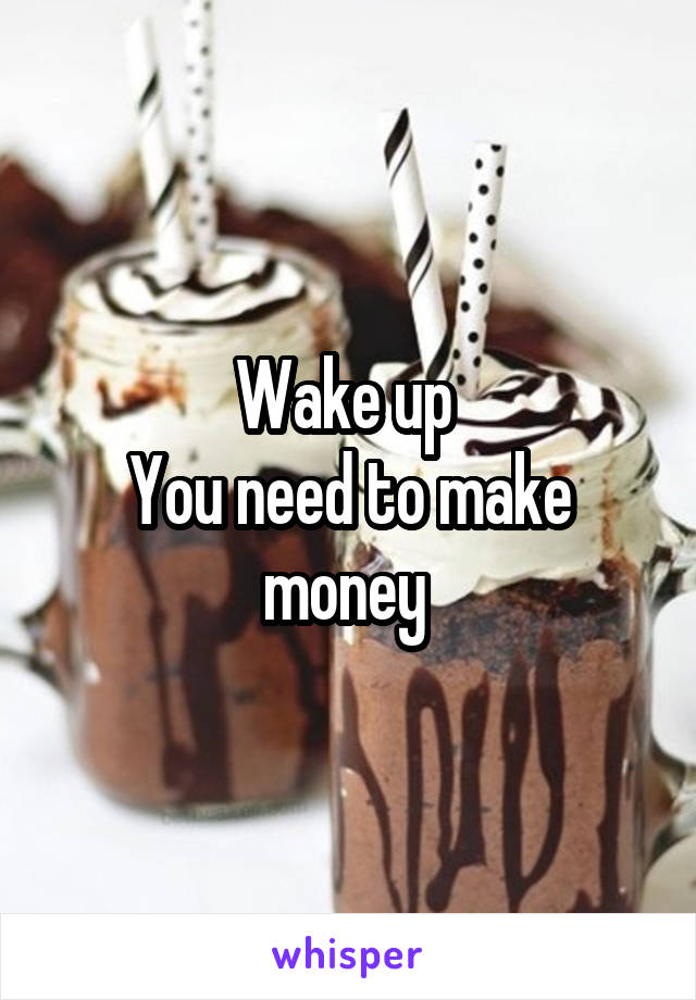 Wake up 
You need to make money 