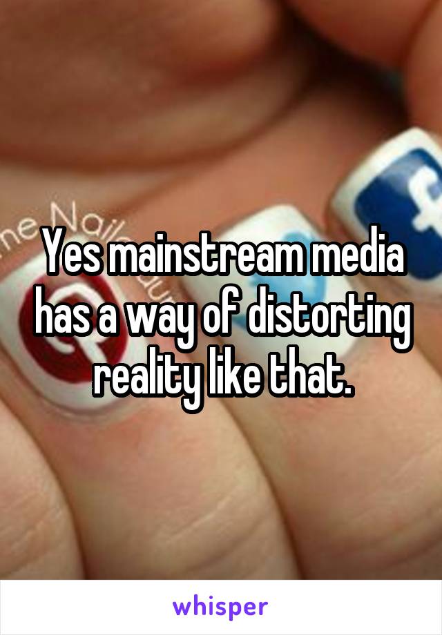 Yes mainstream media has a way of distorting reality like that.