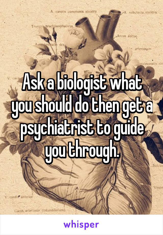Ask a biologist what you should do then get a psychiatrist to guide you through.