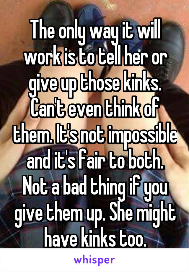 The only way it will work is to tell her or give up those kinks. Can't even think of them. It's not impossible and it's fair to both. Not a bad thing if you give them up. She might have kinks too.