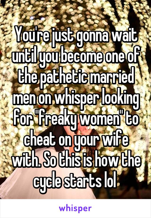 You're just gonna wait until you become one of the pathetic married men on whisper looking for "freaky women" to cheat on your wife with. So this is how the cycle starts lol 