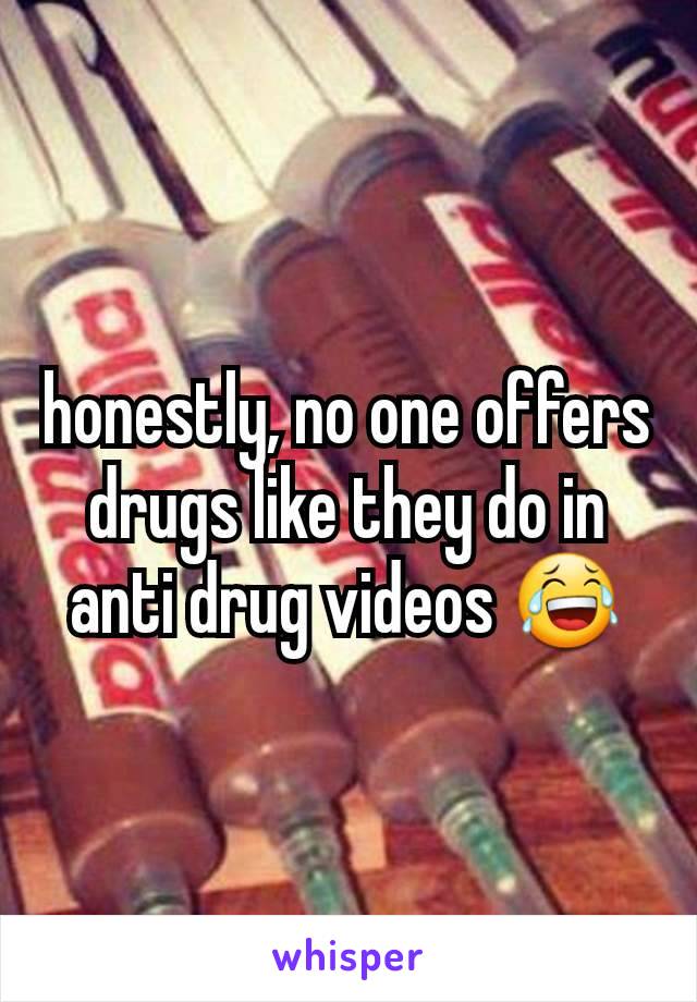 honestly, no one offers drugs like they do in anti drug videos 😂