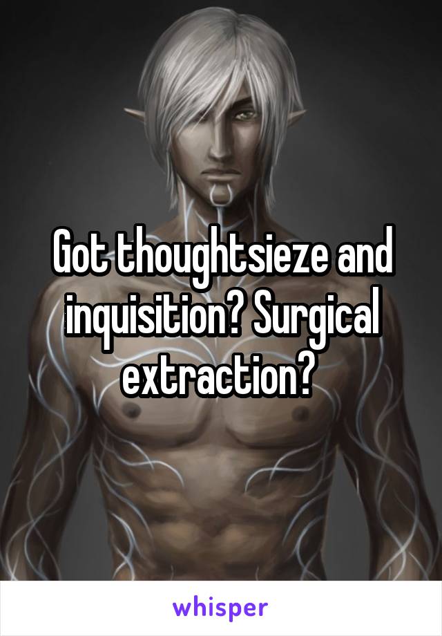 Got thoughtsieze and inquisition? Surgical extraction? 