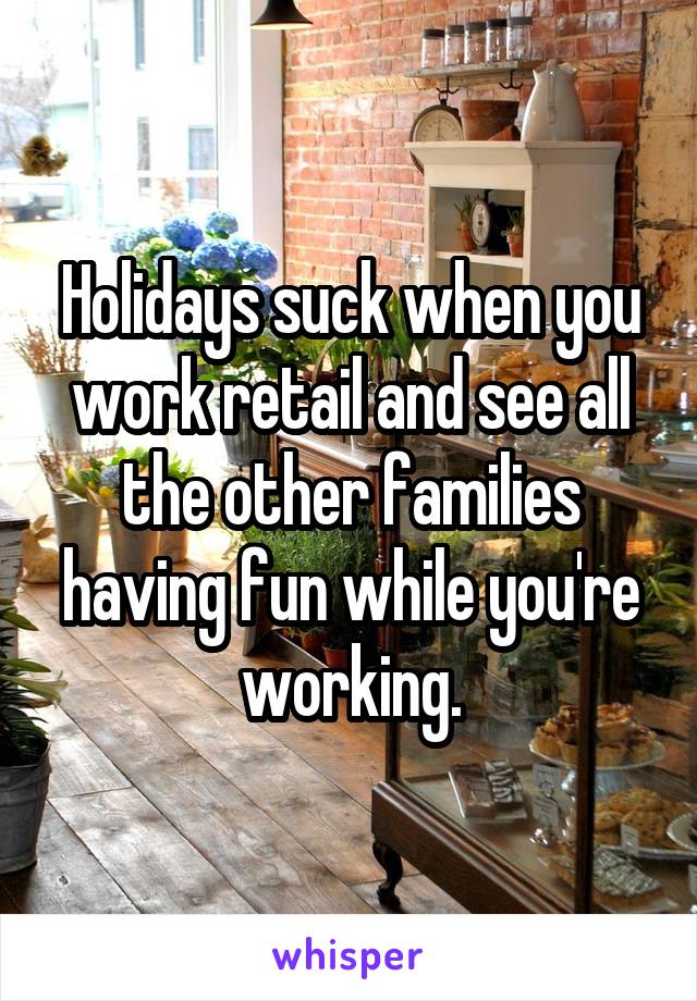 Holidays suck when you work retail and see all the other families having fun while you're working.