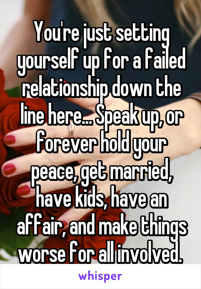 You're just setting yourself up for a failed relationship down the line here... Speak up, or forever hold your peace, get married, have kids, have an affair, and make things worse for all involved. 