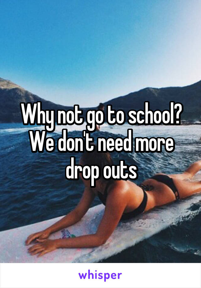 Why not go to school? We don't need more drop outs