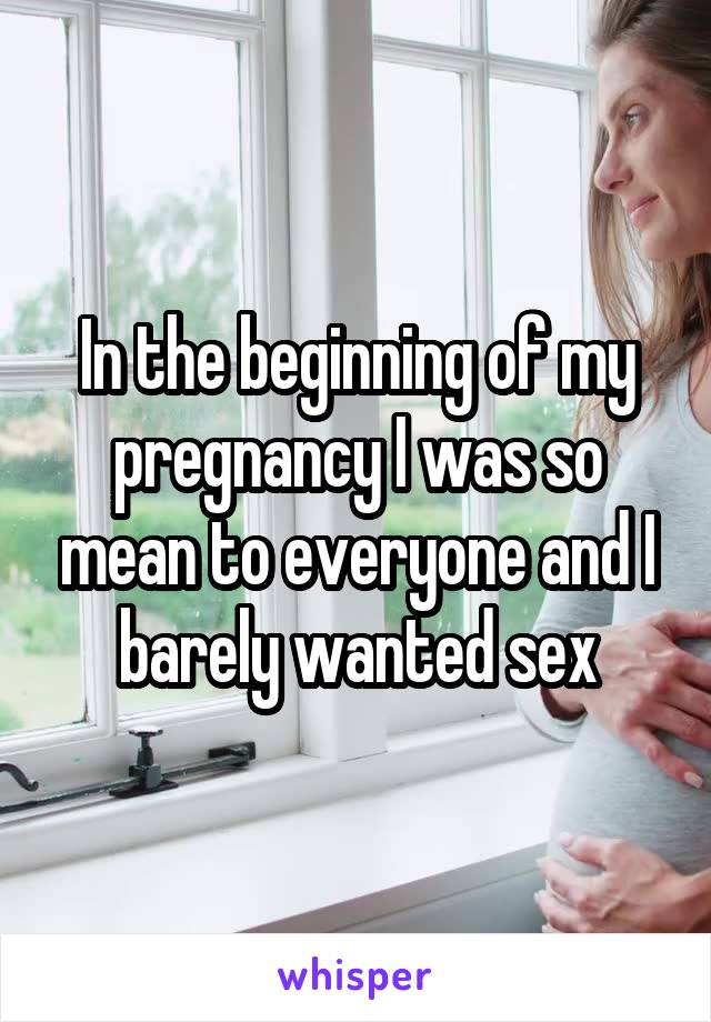 In the beginning of my pregnancy I was so mean to everyone and I barely wanted sex