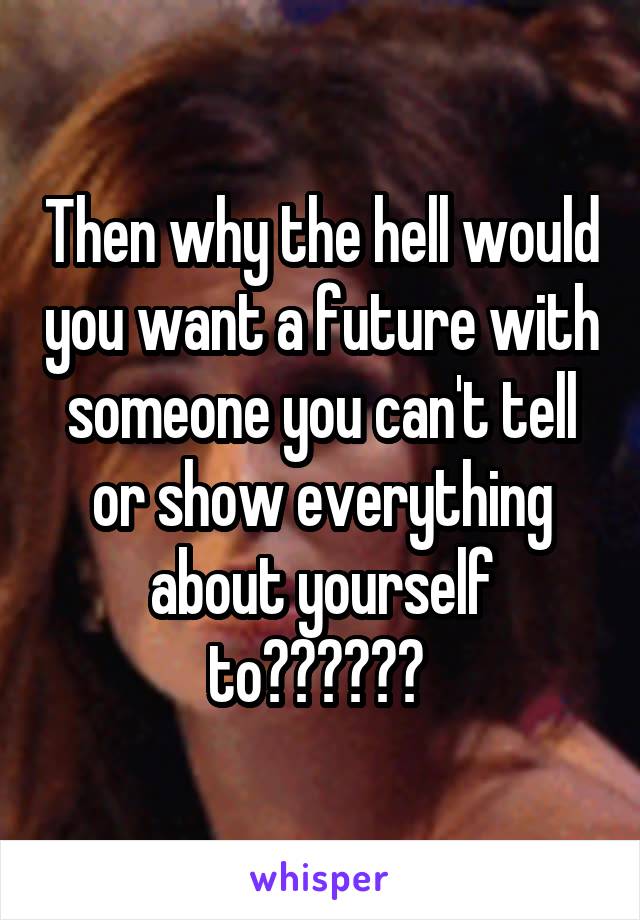 Then why the hell would you want a future with someone you can't tell or show everything about yourself to?????? 