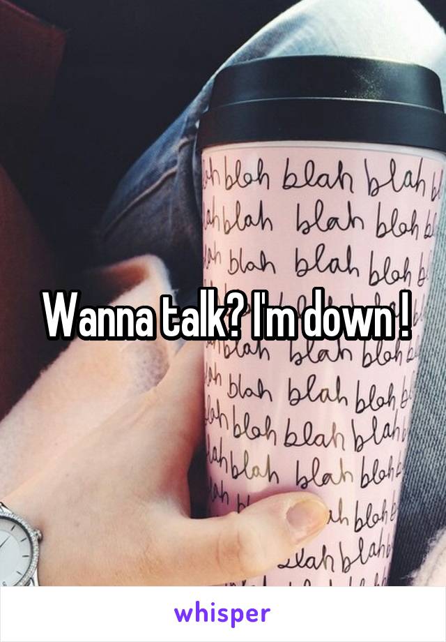 Wanna talk? I'm down !