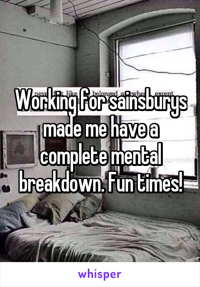 Working for sainsburys made me have a complete mental breakdown. Fun times!