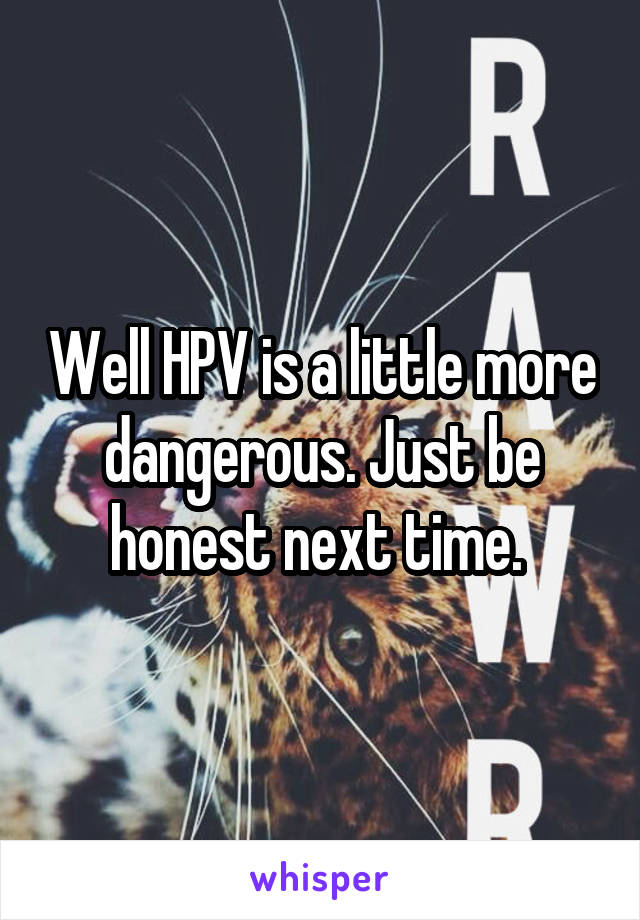 Well HPV is a little more dangerous. Just be honest next time. 