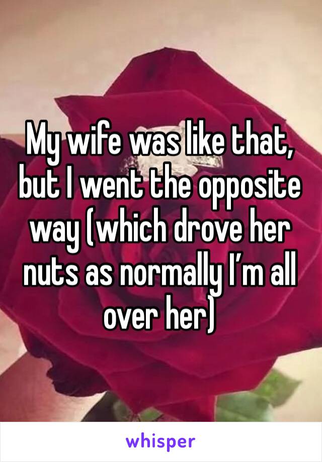 My wife was like that, but I went the opposite way (which drove her nuts as normally I’m all over her)
