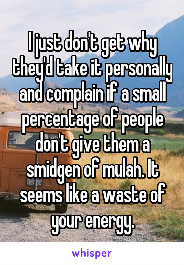 I just don't get why they'd take it personally and complain if a small percentage of people don't give them a smidgen of mulah. It seems like a waste of your energy.