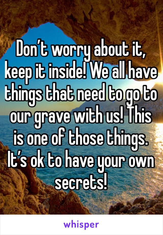 Don’t worry about it, keep it inside! We all have things that need to go to our grave with us! This is one of those things. It’s ok to have your own secrets! 