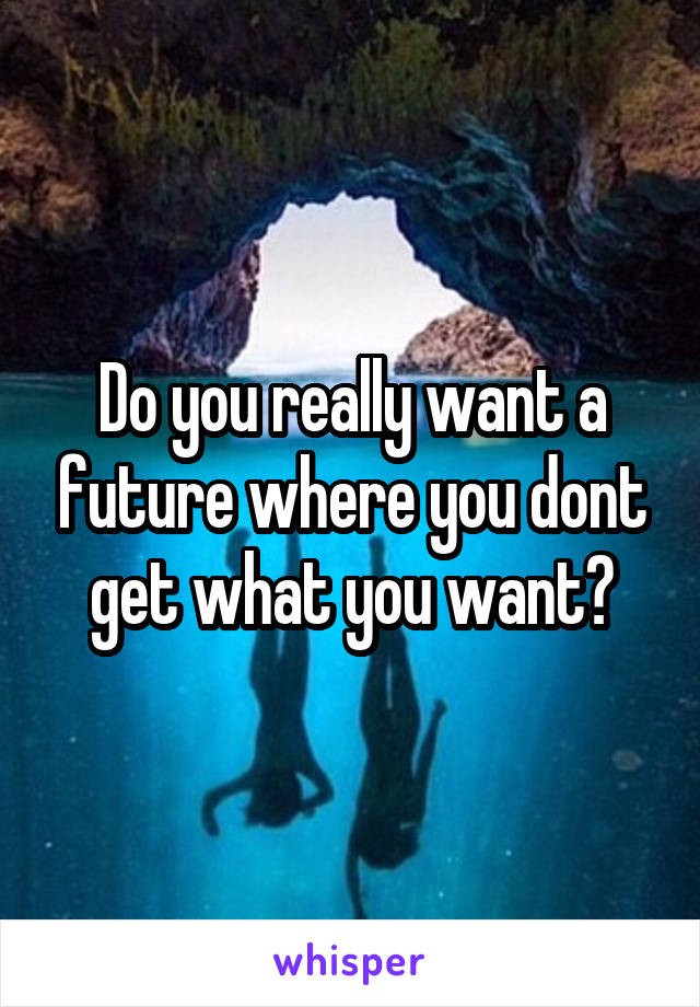 Do you really want a future where you dont get what you want?