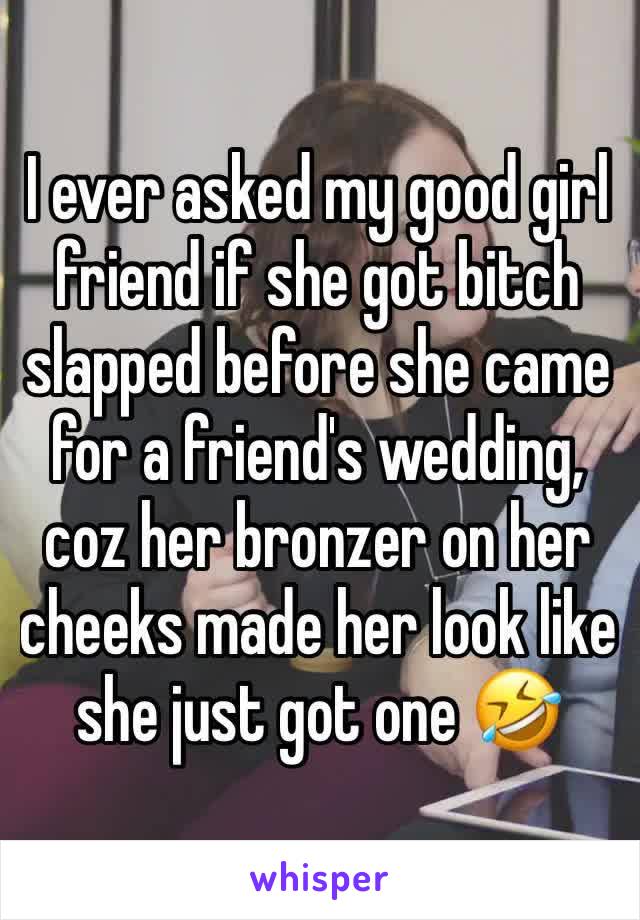 I ever asked my good girl friend if she got bitch slapped before she came for a friend's wedding, coz her bronzer on her cheeks made her look like she just got one 🤣