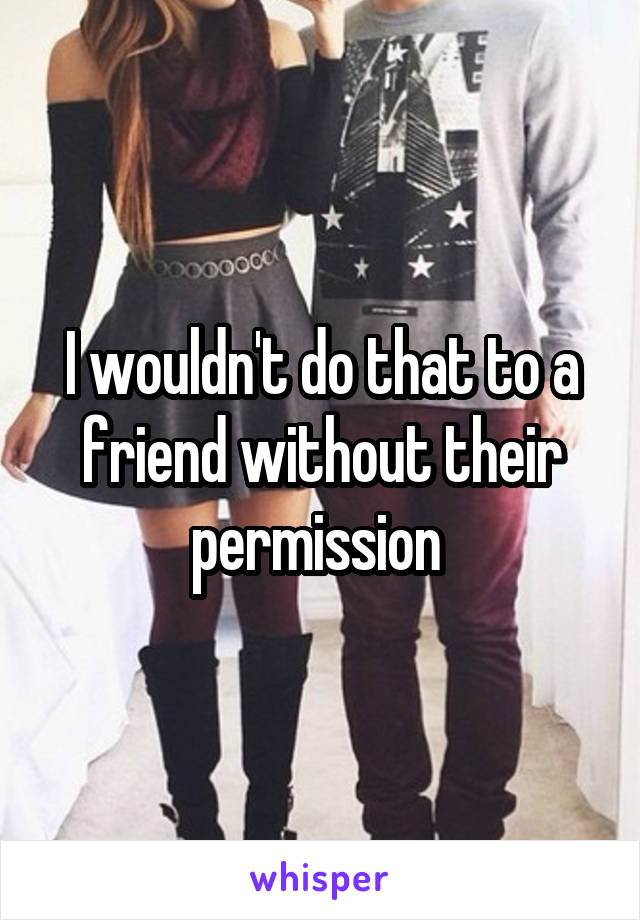 I wouldn't do that to a friend without their permission 